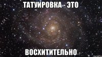 Татуировка - это восхитительно