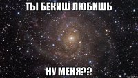 ты Бекиш любишь ну меня??