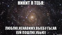 Никит я тебя: Люблю,ненавижу,выебу гы,на хуй пошлю,убью)