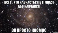 всі ті, хто навчається в гімназі або навчався ви просто космос