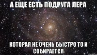 А еще есть подруга Лера которая не очень быстро то и собирается