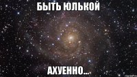 Быть Юлькой Ахуенно…