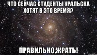 Что сейчас студенты Уральска хотят в это время? Правильно,ЖРАТЬ!