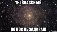 ты классный но нос не задирай!