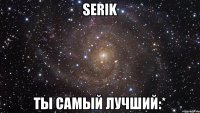 SERIK ТЫ САМЫЙ ЛУЧШИЙ:*