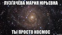 Лузгачёва Мария Юрьевна ты просто космос