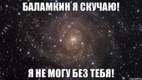 Баламкин я скучаю! Я не могу без тебя!