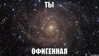 Ты офигенная