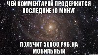 чей комментарий продержится последние 10 минут получит 50000 руб. на мобильный