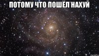 ПОТОМУ ЧТО ПОШЁЛ НАХУЙ 