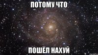 ПОТОМУ ЧТО ПОШЁЛ НАХУЙ