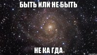 БЫТЬ ИЛИ НЕ БЫТЬ НЕ КА ГДА