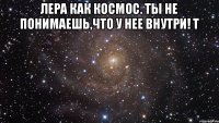 Лера как космос. Ты не понимаешь,что у нее внутри! Т 