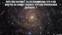 Лера как космос. Ты не понимаешь,что у нее внутри. Но самое главное, что она прекрасная девушка* Т 