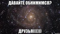 Давайте обнимимся? Друзья((()))