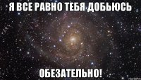 Я все равно тебя добьюсь ОБЕЗАТЕЛЬНО!