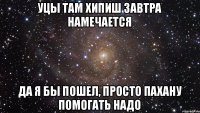 Уцы там хипиш завтра намечается да я бы пошел, просто пахану помогать надо