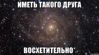 иметь такого друга восхетительно*