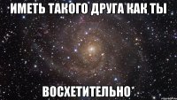 иметь такого друга как ты восхетительно*