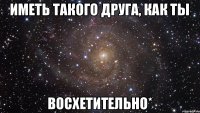 иметь такого друга, как ты восхетительно*