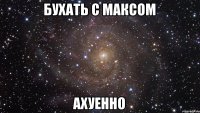 Бухать с максом Ахуенно