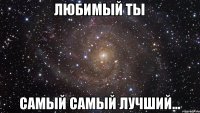 любимый ты самый самый лучший...