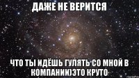 Даже не верится что ты идёшь гулять со мной в компании)это круто