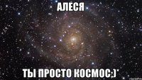 Алеся Ты просто космос;)*