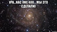 Ура...Нас уже 400... МЫ ЭТО СДЕЛАЛИ) 