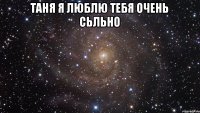 Таня я люблю тебя очень сьльно 