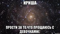 Ириша Прости за то,что прощаюсь с девочками(*