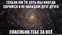 Гелька лю тя ,хоть мы иногда соримся и не навидим друг друга спасибки тебе за всё