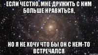 Если честно, мне дружить с ним больше нравиться, но я не хочу что бы он с кем-то встречался