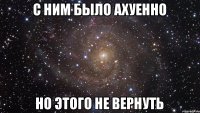 С ним было ахуенно но этого не вернуть