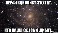 перфекционист это тот- кто нашл сдесь ошибку...