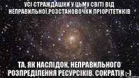 Усі страждашки у цьму світі від неправильної розстановочки пріорітетиків та, як наслідок, неправильного розпреділення ресурсіків. Сократік ;-)