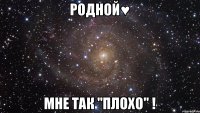 Родной♥ мне так "плохо" !