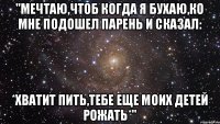 "Мечтаю,чтоб когда я бухаю,ко мне подошел парень и сказал: *Хватит пить,тебе еще моих детей рожать*"