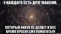 У каждого есть друг Максим, Который нихуя не делает и все время просит ему помогать!!!