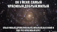 он у меня, самый красивый,добрый,милый улыбчивый,дружелюбный,сильный,высокий и еще раз красивый брат