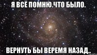 я всё помню.что было. вернуть бы веремя назад..