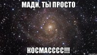 МАДИ, ТЫ ПРОСТО КОСМАСССС!!!