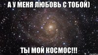 А у меня любовь с тобой) Ты мой космос!!!