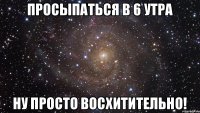 ПРОСЫПАТЬСЯ В 6 УТРА НУ ПРОСТО ВОСХИТИТЕЛЬНО!