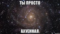 Ты просто АХуеННая