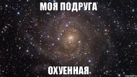 моя подруга охуенная