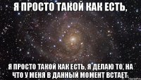 Я просто такой как есть, я просто такой как есть, я делаю то, на что у меня в данный момент встает.