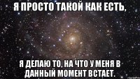 Я просто такой как есть, я делаю то, на что у меня в данный момент встает.