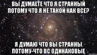 Вы думаете что я странный потому что я не такой как все? я думаю что вы странны потому-что вс одинаковые