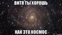 ВИТЯ ТЫ ХОРОШЬ КАК ЭТО КОСМОС